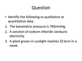 Question
• Identify the following as qualitative or
quantitative data.
1. The barometric pressure is 760mmHg.
2. A solution of sodium chloride conducts
electricity.
3. A plant grown in sunlight reaches 23.6cm in a
week.
 