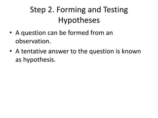 Step 2. Forming and Testing
Hypotheses
• A question can be formed from an
observation.
• A tentative answer to the question is known
as hypothesis.
 