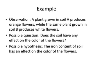 Example
• Observation: A plant grown in soil A produces
orange flowers, while the same plant grown in
soil B produces white flowers.
• Possible question: Does the soil have any
effect on the color of the flowers?
• Possible hypothesis: The iron content of soil
has an effect on the color of the flowers.
 
