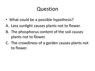 Question
• What could be a possible hypothesis?
A. Less sunlight causes plants not to flower.
B. The phosphorus content of the soil causes
plants not to flower.
C. The crowdiness of a garden causes plants not
to flower.
 