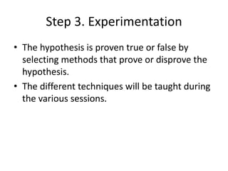 Step 3. Experimentation
• The hypothesis is proven true or false by
selecting methods that prove or disprove the
hypothesis.
• The different techniques will be taught during
the various sessions.
 