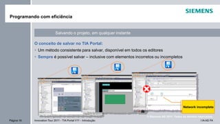 I IA AS FAPágina 16 Innovation Tour 2011 - TIA Portal V11 - Introdução
© Siemens AG 2011. Todos os direitos reservados.
O conceito de salvar no TIA Portal:
Um método consistente para salvar, disponível em todos os editores
Sempre é possível salvar – inclusive com elementos incorretos ou incompletos
Programando com eficiência
Salvando o projeto, em qualquer instante
Network incompleta