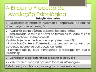 A Ética no Processo de
Avaliação Psicológica
Seleção dos testes
1 - Selecionar os melhores instrumentos disponíveis, de acordo
com os objetivos da avaliação;
2 - Avaliar as características psicométricas dos testes:
- Fidedignidade (o teste é estável no tempo ou se todos os itens
de fato avaliam a mesma coisa?);
- Validade (o teste mede o que se propõe a medir?);
- Padronização (Há uniformidade dos procedimentos tanto de
aplicação quanto de pontuação do teste?);
- Normatização (O teste corresponde à realidade em que é
utilizado?);
3 - Considerar as características específicas do sujeito
4 - Verificar se os manuais possuem todas as informações;
5 -Solicitar ajuda de outro psicólogo, caso necessário.
 