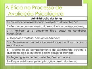 A Ética no Processo de
Avaliação Psicológica
Administração dos testes
1 - Esclarecer ao examinando os objetivos da avaliação;
2 – Termo de consentimento do examinando ou responsáveis;
3 – Verificar se o ambiente físico possui as condições
necessárias;
4- Preparar o material com antecedência;
5 - Desenvolver um relacionamento de confiança com o
examinando;
6 – Atentar-se ao comportamento do examinando durante a
avaliação, não se ausentar e nem desviar a atenção;
7 - Seguir rigorosamente as orientações do manual;
8 – Responsabilizar-se pela aplicação correta dos testes.
 