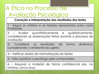 A Ética no Processo de
Avaliação Psicológica
Correção e interpretação dos resultados dos testes
1 - Seguir os critérios e as tabelas apropriadas para cada
finalidade;
2 – Avaliar quantitativamente e qualitativamente,
considerando as observações feitas durante o processo de
avaliação;
3- Considerar os resultados de forma dinâmica,
considerando o ambiente do sujeito;
4 – Verificar dados da normatização do testes;
5 – Não substituir o psicólogo pelo computador;
6 – Arquivar o material de forma confidencial por, no
mínimo, cinco anos.
 
