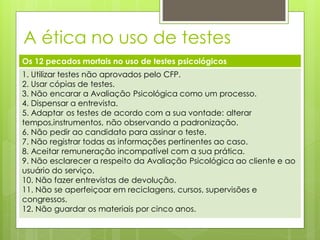 A ética no uso de testes
Os 12 pecados mortais no uso de testes psicológicos
1. Utilizar testes não aprovados pelo CFP.
2. Usar cópias de testes.
3. Não encarar a Avaliação Psicológica como um processo.
4. Dispensar a entrevista.
5. Adaptar os testes de acordo com a sua vontade: alterar
tempos,instrumentos, não observando a padronização.
6. Não pedir ao candidato para assinar o teste.
7. Não registrar todas as informações pertinentes ao caso.
8. Aceitar remuneração incompatível com a sua prática.
9. Não esclarecer a respeito da Avaliação Psicológica ao cliente e ao
usuário do serviço.
10. Não fazer entrevistas de devolução.
11. Não se aperfeiçoar em reciclagens, cursos, supervisões e
congressos.
12. Não guardar os materiais por cinco anos.
 