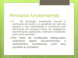Princípios fundamentais
 II - “Os Psicólogos trabalharão visando à
promoção da saúde e a qualidade de vida das
pessoas e das coletividades e contribuirá para
eliminação de qualquer forma de negligência,
discriminação, exploração, violência e crueldade,
bem como opressão”.
 Por meio de avaliações adequadas,
indivíduos sejam encaminhados a
tratamentos condizentes com seus
quadros e contextos
 