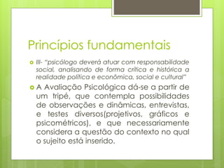 Princípios fundamentais
 III- “psicólogo deverá atuar com responsabilidade
social, analisando de forma crítica e histórica a
realidade política e econômica, social e cultural”
 A Avaliação Psicológica dá-se a partir de
um tripé, que contempla possibilidades
de observações e dinâmicas, entrevistas,
e testes diversos(projetivos, gráficos e
psicométricos), e que necessariamente
considera a questão do contexto no qual
o sujeito está inserido.
 