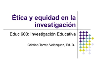 Ética y equidad en la investigación Educ 603: Investigación Educativa Cristina Torres Velázquez, Ed. D.  