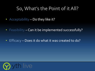 So,What’s the Point of it All?
• Acceptability – Do they like it?
• Feasibility – Can it be implemented successfully?
• Efficacy – Does it do what it was created to do?
 
