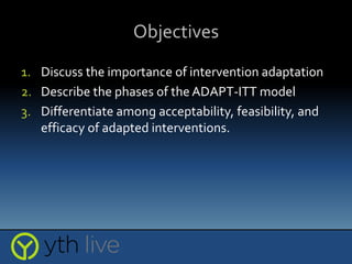 Objectives
1. Discuss the importance of intervention adaptation
2. Describe the phases of the ADAPT-ITT model
3. Differentiate among acceptability, feasibility, and
efficacy of adapted interventions.
 