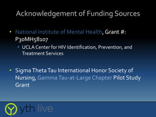 Acknowledgement of Funding Sources
• National Institute of Mental Health, Grant #:
P30MH58107
 UCLA Center for HIV Identification, Prevention, and
Treatment Services
• SigmaThetaTau International Honor Society of
Nursing, GammaTau-at-Large Chapter Pilot Study
Grant
 