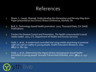 References
1. Rosen, L. (2009). Rewired: Understanding the iGeneration and the way they learn.
Paper presented at the Chronic IllnessConference, Norfolk,VA.
2. Bull, S.,Technology-based health promotion. 2011,Thousand Oaks, CA: SAGE
Publications.
3. Centers for Disease Control and Prevention, The health communicator's social
media toolkit. 2011, U.S. Department of Health and Human Services.
4. Gold, J., et al., A randomised controlled trial using mobile advertising to promote
safer sex and sun safety to young people. Health Education Research, 2011.
26(5): p. 782-794.
5. Gold, J., et al., Determining the impact of text messaging for sexual health
promotion to young people. SexuallyTransmitted Diseases, 2011. 38(4): p. 247-
252.
 