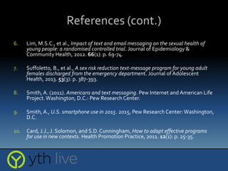 References (cont.)
6. Lim, M.S.C., et al., Impact of text and email messaging on the sexual health of
young people: a randomised controlled trial. Journal of Epidemiology &
Community Health, 2012. 66(1): p. 69-74.
7. Suffoletto, B., et al., A sex risk reduction text-message program for young adult
females discharged from the emergency department. Journal of Adolescent
Health, 2013. 53(3): p. 387-393.
8. Smith,A. (2011). Americans and text messaging. Pew Internet and American Life
Project.Washington, D.C.: Pew Research Center.
9. Smith,A., U.S. smartphone use in 2015. 2015, Pew Research Center:Washington,
D.C.
10. Card, J.J., J. Solomon, and S.D. Cunningham, How to adapt effective programs
for use in new contexts. Health Promotion Practice, 2011. 12(1): p. 25-35.
 