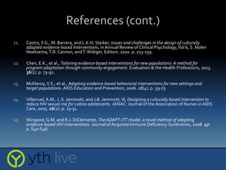 References (cont.)
11. Castro, F.G., M. Barrera, and L.K.H. Steiker, Issues and challenges in the design of culturally
adapted evidence-based Interventions, in Annual Review of Clinical Psychology,Vol 6, S. Nolen
Hoeksema,T.D. Cannon, andT. Widiger, Editors. 2010. p. 213-239.
12. Chen, E.K., et al., Tailoring evidence-based interventions for new populations: A method for
program adaptation through community engagement. Evaluation & the Health Professions, 2013.
36(1): p. 73-92.
13. McKleroy,V.S., et al., Adapting evidence-based behavioral interventions for new settings and
target populations. AIDS Education and Prevention, 2006. 18(4): p. 59-73.
14. Villarruel, A.M., L.S. Jemmott, and J.B. Jemmott, III, Designing a culturally based intervention to
reduce HIV sexual risk for Latino adolescents. JANAC: Journal of the Association of Nurses in AIDS
Care, 2005. 16(2): p. 23-31.
15. Wingood, G.M. and R.J. DiClemente, The ADAPT-ITT model: a novel method of adapting
evidence-based HIV Interventions. Journal of Acquired Immune Deficiency Syndromes, 2008. 47:
p. S40-S46.
 