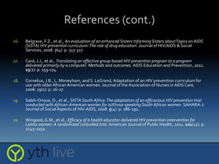 References (cont.)
16. Belgrave, F.Z., et al., An evaluation of an enhanced Sisters Informing Sisters aboutTopics on AIDS
(SISTA) HIV prevention curriculum:The role of drug education. Journal of HIV/AIDS & Social
Services, 2008. 7(4): p. 313-327.
17. Card, J.J., et al., Translating an effective group-based HIV prevention program to a program
delivered primarily by a computer: Methods and outcomes. AIDS Education and Prevention, 2011.
23(2): p. 159-174.
18. Cornelius, J.B., L. Moneyham, and S. LeGrand,Adaptation of an HIV prevention curriculum for
use with older African American women. Journal of the Association of Nurses in AIDS Care,
2008. 19(1): p. 16-27.
19. Saleh-Onoya, D., et al., SISTA South Africa:The adaptation of an efficacious HIV prevention trial
conducted with African-American women for isiXhosa-speaking South African women. SAHARA-J:
Journal of Social Aspects of HIV-AIDS, 2008. 5(4): p. 186-191.
20. Wingood, G.M., et al., Efficacy of a health educator-delivered HIV prevention intervention for
Latina women: A randomized controlled trial. American Journal of Public Health, 2011. 101(12): p.
2245-2252.
 