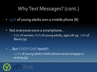 WhyText Messages? (cont.)
• 95% of young adults own a mobile phone [8]
• Not everyone owns a smartphone…
 63% of women; 85% of young adults, ages 18-29; 70% of
Blacks [9]
• …But EVERYONE texts!!!
 100% of young adult mobile phone owners engage in
texting [9]
 