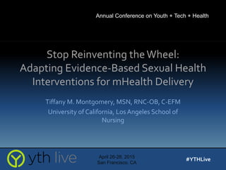 Stop Reinventing theWheel:
Adapting Evidence-Based Sexual Health
Interventions for mHealth Delivery
Tiffany M. Montgomery, MSN, RNC-OB, C-EFM
University of California, Los Angeles School of
Nursing
April 26-28, 2015
San Francisco, CA
#YTHLive
Annual Conference on Youth + Tech + Health
 
