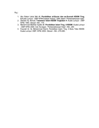 Ruj :
1. Abu Bakar Lebai Mat dll. Pendidikan al-Quran dan as-Sunnah KBSM Ting.
5.Kuala Lumpur : DBP KPM Cetakan Kedua ,1995 dalam “Perbendaharaan kata”
2. Zawawi Hj. Ahmad. Tasawwur Islam KBSM Tingkatan 4 .Kuala Lumpur : DBP
KPM, 1993. Glosari. Hlm. 174.
3. Muhammad Mukhtar Syafei dll. Pendidikan Islam Ting. 4 KBSM. Kuala Lumpur
: DBP KPM. 2000. Cet. Ke-lapan. “Perbendaharaan Kata”. Hlm. 240
4. Fauziah bt. Hj. Muhammad Ramli. Pendidikan Islam Ting. 4 Buku Teks KBSM.
Kuala Lumpur. DBP. KPM. 2003. Glosari . Hlm. 279-280.
 