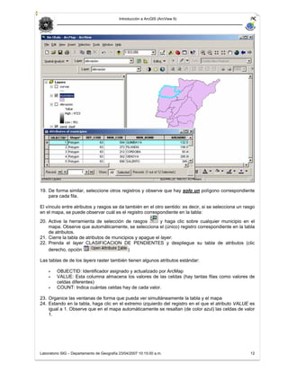 Introducción a ArcGIS (ArcView 9)




19. De forma similar, seleccione otros registros y observe que hay solo un polígono correspondiente
    para cada fila.

El vínculo entre atributos y rasgos se da también en el otro sentido: es decir, si se selecciona un rasgo
en el mapa, se puede observar cuál es el registro correspondiente en la tabla:
20. Active la herramienta de selección de rasgos           y haga clic sobre cualquier municipio en el
    mapa. Observe que automáticamente, se selecciona el (único) registro correspondiente en la tabla
    de atributos.
21. Cierre la tabla de atributos de municipios y apague el layer.
22. Prenda el layer CLASIFICACION DE PENDIENTES y despliegue su tabla de atributos (clic
    derecho, opción                        )

Las tablas de de los layers raster también tienen algunos atributos estándar:

    -    OBJECTID: Identificador asignado y actualizado por ArcMap
    -    VALUE: Esta columna almacena los valores de las celdas (hay tantas filas como valores de
         celdas diferentes)
    -    COUNT: Indica cuántas celdas hay de cada valor.

23. Organice las ventanas de forma que pueda ver simultáneamente la tabla y el mapa
24. Estando en la tabla, haga clic en el extremo izquierdo del registro en el que el atributo VALUE es
    igual a 1. Observe que en el mapa automáticamente se resaltan (de color azul) las celdas de valor
    1.




Laboratorio SIG – Departamento de Geografía 23/04/2007 10:15:00 a.m.                                  12
 