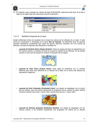 Introducción a ArcGIS (ArcView 9)



27. Por ejemplo, para consultar los valores del layer ELEVACION, seleccione este layer de la lista y
    haga clic en algún lugar del mapa para conocer la elevación:




1.3.1.9       Modificar la leyenda de un layer

Existen diferentes formas de visualizar (en el mapa) los valores de los atributos de un layer. A cada
forma de visualización o simbología se le llama tipo de leyenda. Los diferentes tipos de leyenda
permiten representar visualmente (por medio de colores, patrones, símbolos, etc.) los valores de
atributos. Los tipos de leyenda más utilizados en ArcMap son:

    -     Leyenda de Símbolo Único (Single Symbol): Todos los rasgos del layer se representan con
          los mismos colores y símbolos sin tener en cuenta los valores de los atributos. Es de utilidad
          cuando lo único que se requiere es mostrar la ubicación de los rasgos.




    -     Leyenda de Valor Único (Unique Value): Cada rasgo se representa con un símbolo
          diferente para cada valor diferente de un atributo de la tabla. Es la forma más efectiva de
          representar categorías.




    -     Leyenda de Color Graduado (Graduated Color): Los rasgos se despliegan con el mismo
          tipo de símbolo, pero los colores representan la progresión de los valores de algún atributo
          numérico (colores más claros = menor valor; colores más oscuros = mayor valor).




    -     Leyenda de Símbolo graduado (Graduated Symbol): Los rasgos se despliegan con los
          mismos colores, y los símbolos representan una progresión de valores de un atributo




Laboratorio SIG – Departamento de Geografía 23/04/2007 10:15:00 a.m.                                 14
 