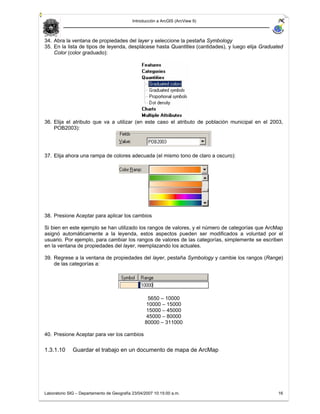 Introducción a ArcGIS (ArcView 9)



34. Abra la ventana de propiedades del layer y seleccione la pestaña Symbology
35. En la lista de tipos de leyenda, desplácese hasta Quantities (cantidades), y luego elija Graduated
    Color (color graduado):




36. Elija el atributo que va a utilizar (en este caso el atributo de población municipal en el 2003,
    POB2003):




37. Elija ahora una rampa de colores adecuada (el mismo tono de claro a oscuro):




38. Presione Aceptar para aplicar los cambios

Si bien en este ejemplo se han utilizado los rangos de valores, y el número de categorías que ArcMap
asignó automáticamente a la leyenda, estos aspectos pueden ser modificados a voluntad por el
usuario. Por ejemplo, para cambiar los rangos de valores de las categorías, simplemente se escriben
en la ventana de propiedades del layer, reemplazando los actuales.

39. Regrese a la ventana de propiedades del layer, pestaña Symbology y cambie los rangos (Range)
    de las categorías a:




                                                   5650 – 10000
                                                   10000 – 15000
                                                   15000 – 45000
                                                   45000 – 80000
                                                  80000 – 311000

40. Presione Aceptar para ver los cambios

1.3.1.10      Guardar el trabajo en un documento de mapa de ArcMap




Laboratorio SIG – Departamento de Geografía 23/04/2007 10:15:00 a.m.                                16
 