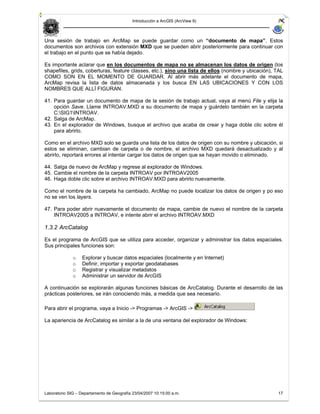 Introducción a ArcGIS (ArcView 9)



Una sesión de trabajo en ArcMap se puede guardar como un “documento de mapa”. Estos
documentos son archivos con extensión MXD que se pueden abrir posteriormente para continuar con
el trabajo en el punto que se había dejado.

Es importante aclarar que en los documentos de mapa no se almacenan los datos de origen (los
shapefiles, grids, coberturas, feature classes, etc.), sino una lista de ellos (nombre y ubicación), TAL
COMO SON EN EL MOMENTO DE GUARDAR. Al abrir más adelante el documento de mapa,
ArcMap revisa la lista de datos almacenada y los busca EN LAS UBICACIONES Y CON LOS
NOMBRES QUE ALLÍ FIGURAN.

41. Para guardar un documento de mapa de la sesión de trabajo actual, vaya al menú File y elija la
    opción Save. Llame INTROAV.MXD a su documento de mapa y guárdelo también en la carpeta
    C:SIG1INTROAV.
42. Salga de ArcMap.
43. En el explorador de Windows, busque el archivo que acaba de crear y haga doble clic sobre él
    para abrirlo.

Como en el archivo MXD solo se guarda una lista de los datos de origen con su nombre y ubicación, si
estos se eliminan, cambian de carpeta o de nombre, el archivo MXD quedará desactualizado y al
abrirlo, reportará errores al intentar cargar los datos de origen que se hayan movido o eliminado.

44. Salga de nuevo de ArcMap y regrese al explorador de Windows.
45. Cambie el nombre de la carpeta INTROAV por INTROAV2005
46. Haga doble clic sobre el archivo INTROAV.MXD para abrirlo nuevamente.

Como el nombre de la carpeta ha cambiado, ArcMap no puede localizar los datos de origen y po eso
no se ven los layers.

47. Para poder abrir nuevamente el documento de mapa, cambie de nuevo el nombre de la carpeta
    INTROAV2005 a INTROAV, e intente abrir el archivo INTROAV.MXD

1.3.2 ArcCatalog

Es el programa de ArcGIS que se utiliza para acceder, organizar y administrar los datos espaciales.
Sus principales funciones son:

              o   Explorar y buscar datos espaciales (localmente y en Internet)
              o   Definir, importar y exportar geodatabases
              o   Registrar y visualizar metadatos
              o   Administrar un servidor de ArcGIS

A continuación se explorarán algunas funciones básicas de ArcCatalog. Durante el desarrollo de las
prácticas posteriores, se irán conociendo más, a medida que sea necesario.

Para abrir el programa, vaya a Inicio -> Programas -> ArcGIS ->

La apariencia de ArcCatalog es similar a la de una ventana del explorador de Windows:




Laboratorio SIG – Departamento de Geografía 23/04/2007 10:15:00 a.m.                                 17
 