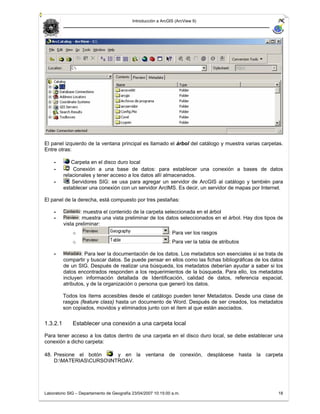 Introducción a ArcGIS (ArcView 9)




El panel izquierdo de la ventana principal es llamado el árbol del catálogo y muestra varias carpetas.
Entre otras:

    -         Carpeta en el disco duro local
    -          Conexión a una base de datos: para establecer una conexión a bases de datos
          relacionales y tener acceso a los datos allí almacenados.
    -         Servidores SIG: se usa para agregar un servidor de ArcGIS al catálogo y también para
          establecer una conexión con un servidor ArcIMS. Es decir, un servidor de mapas por Internet.

El panel de la derecha, está compuesto por tres pestañas:

    -             : muestra el contenido de la carpeta seleccionada en el árbol
    -            : muestra una vista preliminar de los datos seleccionados en el árbol. Hay dos tipos de
          vista preliminar:
              o                                                : Para ver los rasgos
              o                                                : Para ver la tabla de atributos

    -             : Para leer la documentación de los datos. Los metadatos son esenciales si se trata de
          compartir y buscar datos. Se puede pensar en ellos como las fichas bibliográficas de los datos
          de un SIG. Después de realizar una búsqueda, los metadatos deberían ayudar a saber si los
          datos encontrados responden a los requerimientos de la búsqueda. Para ello, los metadatos
          incluyen información detallada de Identificación, calidad de datos, referencia espacial,
          atributos, y de la organización o persona que generó los datos.

          Todos los ítems accesibles desde el catálogo pueden tener Metadatos. Desde una clase de
          rasgos (feature class) hasta un documento de Word. Después de ser creados, los metadatos
          son copiados, movidos y eliminados junto con el ítem al que están asociados.

1.3.2.1       Establecer una conexión a una carpeta local

Para tener acceso a los datos dentro de una carpeta en el disco duro local, se debe establecer una
conexión a dicho carpeta:

48. Presione el botón    y en la ventana de conexión, desplácese hasta la carpeta
    D:MATERIASCURSOINTROAV.




Laboratorio SIG – Departamento de Geografía 23/04/2007 10:15:00 a.m.                                 18
 