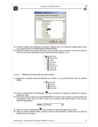 Introducción a ArcGIS (ArcView 9)




49. Presione Aceptar para establecer la conexión. Observe que en el árbol del catálogo figura ahora
    una conexión directa a D:MATERIASCURSOINTROAV
50. Explore el interior de la carpeta. Recuerde que es posible saber el formato de los datos sólo con
    mirar los íconos que utiliza ArcGIS para representarlos (ver páginas 7 y 8)




1.3.2.2       Mostrar una vista preliminar de los datos

51. Seleccione el dataset raster ELEVACION en el árbol y en el panel derecho active la pestaña
          .




52. Utilice la herramienta de identificación    para consultar los valores de elevación en algunos
    lugares del mapa
53. Seleccione ahora la clase de rasgos MUNICIPIOS en el árbol, para mostrar la vista preliminar de
    los polígonos (note que en la parte inferior de la ventana, está seleccionado el tipo de vista
    preliminar geography )




54. Utilice de nuevo la herramienta       para consultar los valores de algunos municipios.
55. Cierre la ventana Identify results y cambie el tipo de vista preliminar a Table para ver la tabla de
    atributos de los municipios



Laboratorio SIG – Departamento de Geografía 23/04/2007 10:15:00 a.m.                                 19
 