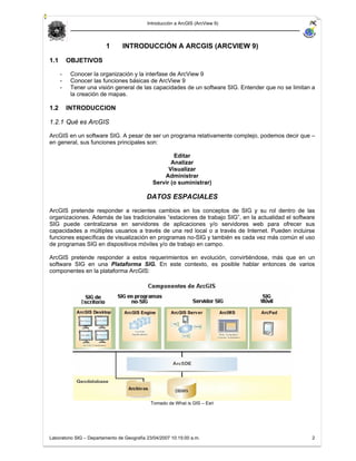 Introducción a ArcGIS (ArcView 9)




                         1       INTRODUCCIÓN A ARCGIS (ARCVIEW 9)

1.1       OBJETIVOS

      -    Conocer la organización y la interfase de ArcView 9
      -    Conocer las funciones básicas de ArcView 9
      -    Tener una visión general de las capacidades de un software SIG. Entender que no se limitan a
           la creación de mapas.

1.2       INTRODUCCION

1.2.1 Qué es ArcGIS

ArcGIS en un software SIG. A pesar de ser un programa relativamente complejo, podemos decir que –
en general, sus funciones principales son:

                                                      Editar
                                                     Analizar
                                                    Visualizar
                                                  Administrar
                                              Servir (o suministrar)

                                           DATOS ESPACIALES
ArcGIS pretende responder a recientes cambios en los conceptos de SIG y su rol dentro de las
organizaciones. Además de las tradicionales “estaciones de trabajo SIG”, en la actualidad el software
SIG puede centralizarse en servidores de aplicaciones y/o servidores web para ofrecer sus
capacidades a múltiples usuarios a través de una red local o a través de Internet. Pueden incluirse
funciones específicas de visualización en programas no-SIG y también es cada vez más común el uso
de programas SIG en dispositivos móviles y/o de trabajo en campo.

ArcGIS pretende responder a estos requerimientos en evolución, convirtiéndose, más que en un
software SIG en una Plataforma SIG. En este contexto, es posible hablar entonces de varios
componentes en la plataforma ArcGIS:




                                             Tomado de What is GIS – Esri




Laboratorio SIG – Departamento de Geografía 23/04/2007 10:15:00 a.m.                                 2
 