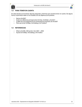 Introducción a ArcGIS (ArcView 9)



1.4       PARA TENER EN CUENTA

En esta sección se enumeran algunas preguntas y términos que conviene tener en cuenta. De alguna
forma, le permitirán saber si ha cumplido con los objetivos de la práctica.

      -    Qué es ArcGIS?
      -    Cuál es la diferencia principal entre ArcView, ArcEditor y ArcInfo?
      -    Cuáles son los programas de la componente de escritorio de ArcGIS?
      -    Para que sirven ArcMap, ArcCatalog y ArcToolbox?


1.5       REFERENCIAS

      -    What is ArcGIS, GIS by Esri. Esri 2001 – 2004
      -    Ayuda de ArcMap, ArcCatalog y ArcToolbox




Laboratorio SIG – Departamento de Geografía 23/04/2007 10:15:00 a.m.                          22
 