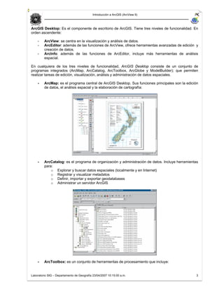 Introducción a ArcGIS (ArcView 9)



ArcGIS Desktop: Es el componente de escritorio de ArcGIS. Tiene tres niveles de funcionalidad. En
orden ascendente:

    -    ArcView: se centra en la visualización y análisis de datos.
    -    ArcEditor: además de las funciones de ArcView, ofrece herramientas avanzadas de edición y
         creación de datos.
    -    ArcInfo: además de las funciones de ArcEditor, incluye más herramientas de análisis
         espacial.

En cualquiera de los tres niveles de funcionalidad, ArcGIS Desktop consiste de un conjunto de
programas integrados (ArcMap, ArcCatalog, ArcToolbox, ArcGlobe y ModelBuilder); que permiten
realizar tareas de edición, visualización, análisis y administración de datos espaciales.

    -    ArcMap: es el programa central de ArcGIS Desktop. Sus funciones principales son la edición
         de datos, el análisis espacial y la elaboración de cartografía:




    -    ArcCatalog: es el programa de organización y administración de datos. Incluye herramientas
         para:
             o Explorar y buscar datos espaciales (localmente y en Internet)
             o Registrar y visualizar metadatos
             o Definir, importar y exportar geodatabases
             o Administrar un servidor ArcGIS




    -    ArcToolbox: es un conjunto de herramientas de procesamiento que incluye:


Laboratorio SIG – Departamento de Geografía 23/04/2007 10:15:00 a.m.                              3
 