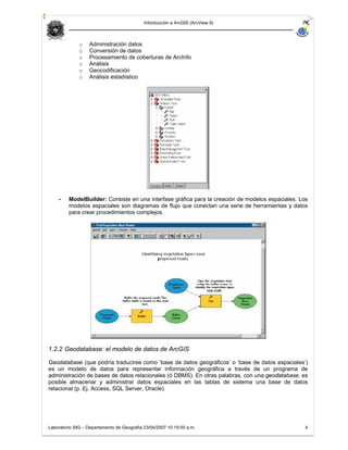 Introducción a ArcGIS (ArcView 9)



              o   Administración datos
              o   Conversión de datos
              o   Procesamiento de coberturas de ArcInfo
              o   Análisis
              o   Geocodificación
              o   Análisis estadístico




    -    ModelBuilder: Consiste en una interfase gráfica para la creación de modelos espaciales. Los
         modelos espaciales son diagramas de flujo que conectan una serie de herramientas y datos
         para crear procedimientos complejos.




1.2.2 Geodatabase: el modelo de datos de ArcGIS

Geodatabase (que podría traducirse como ‘base de datos geográficos’ o ‘base de datos espaciales’)
es un modelo de datos para representar información geográfica a través de un programa de
administración de bases de datos relacionales (ó DBMS). En otras palabras, con una geodatabase, es
posible almacenar y administrar datos espaciales en las tablas de sistema una base de datos
relacional (p. Ej. Access, SQL Server, Oracle).




Laboratorio SIG – Departamento de Geografía 23/04/2007 10:15:00 a.m.                               4
 