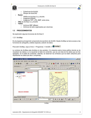 Introducción a ArcGIS (ArcView 9)



              o Coberturas de ArcInfo
              o Dibujos de AutoCAD
      -    Raster:
              o GRIDs de ArcView 3.x y ArcInfo
              o Imágenes ERDAS
              o Imágenes TIFF, JPG, BMP, entre otros.
      -    TINs de ArcView 3.x y ArcInfo
      -    Tablas
              o Archivos DBF (dBase)
              o Archivos de texto organizados por columnas

1.3       PROCEDIMIENTOS

Se explorarán algunas funciones de ArcView 9

1.3.1 ArcMap

Es el programa principal del componente de escritorio de ArcGIS. Desde ArcMap se tiene acceso a las
funciones de cartografía, análisis espacial y edición de datos.

Para abrir ArcMap, vaya a Inicio -> Programas -> ArcGIS ->

La ventana de ArcMap esta dividida en dos paneles: A la derecha está el área gráfica (donde se de
visualizan los datos) y a la izquierda la tabla de contenido, que es una lista de los datos que se han
agregado. En la tabla de contenido, además, se observan los símbolos que se están utilizando para
representar los datos (es decir, la leyenda).




                                                        ArcMap




Laboratorio SIG – Departamento de Geografía 23/04/2007 10:15:00 a.m.                                6
 