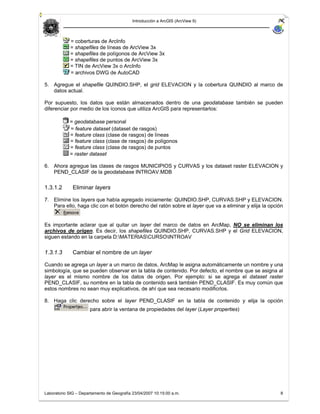 Introducción a ArcGIS (ArcView 9)



             = coberturas de ArcInfo
             = shapefiles de líneas de ArcView 3x
             = shapefiles de polígonos de ArcView 3x
             = shapefiles de puntos de ArcView 3x
             = TIN de ArcView 3x o ArcInfo
             = archivos DWG de AutoCAD

5. Agregue el shapefile QUINDIO.SHP, el grid ELEVACION y la cobertura QUINDIO al marco de
   datos actual.

Por supuesto, los datos que están almacenados dentro de una geodatabase también se pueden
diferenciar por medio de los íconos que utiliza ArcGIS para representarlos:

            = geodatabase personal
            = feature dataset (dataset de rasgos)
            = feature class (clase de rasgos) de líneas
            = feature class (clase de rasgos) de polígonos
            = feature class (clase de rasgos) de puntos
            = raster dataset

6. Ahora agregue las clases de rasgos MUNICIPIOS y CURVAS y los dataset raster ELEVACION y
   PEND_CLASIF de la geodatabase INTROAV.MDB

1.3.1.2       Eliminar layers

7. Elimine los layers que había agregado iniciamente: QUINDIO.SHP, CURVAS.SHP y ELEVACION.
   Para ello, haga clic con el botón derecho del ratón sobre el layer que va a eliminar y elija la opción


Es importante aclarar que al quitar un layer del marco de datos en ArcMap, NO se eliminan los
archivos de origen. Es decir, los shapefiles QUINDIO.SHP, CURVAS.SHP y el Grid ELEVACION,
siguen estando en la carpeta D:MATERIASCURSOINTROAV

1.3.1.3       Cambiar el nombre de un layer

Cuando se agrega un layer a un marco de datos, ArcMap le asigna automáticamente un nombre y una
simbología, que se pueden observar en la tabla de contenido. Por defecto, el nombre que se asigna al
layer es el mismo nombre de los datos de origen. Por ejemplo: si se agrega el dataset raster
PEND_CLASIF, su nombre en la tabla de contenido será también PEND_CLASIF. Es muy común que
estos nombres no sean muy explicativos, de ahí que sea necesario modificrlos.

8. Haga clic derecho sobre el layer PEND_CLASIF en la tabla de contenido y elija la opción
                      para abrir la ventana de propiedades del layer (Layer properties)




Laboratorio SIG – Departamento de Geografía 23/04/2007 10:15:00 a.m.                                   8
 