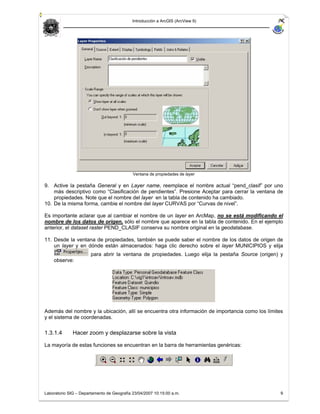 Introducción a ArcGIS (ArcView 9)




                                            Ventana de propiedades de layer

9. Active la pestaña General y en Layer name, reemplace el nombre actual “pend_clasif” por uno
    más descriptivo como “Clasificación de pendientes”. Presione Aceptar para cerrar la ventana de
    propiedades. Note que el nombre del layer en la tabla de contenido ha cambiado.
10. De la misma forma, cambie el nombre del layer CURVAS por “Curvas de nivel”.

Es importante aclarar que al cambiar el nombre de un layer en ArcMap, no se está modificando el
nombre de los datos de origen, sólo el nombre que aparece en la tabla de contenido. En el ejemplo
anterior, el dataset raster PEND_CLASIF conserva su nombre original en la geodatabase.

11. Desde la ventana de propiedades, también se puede saber el nombre de los datos de origen de
    un layer y en dónde están almacenados: haga clic derecho sobre el layer MUNICIPIOS y elija
                       para abrir la ventana de propiedades. Luego elija la pestaña Source (origen) y
    observe:




Además del nombre y la ubicación, allí se encuentra otra información de importancia como los límites
y el sistema de coordenadas.

1.3.1.4       Hacer zoom y desplazarse sobre la vista

La mayoría de estas funciones se encuentran en la barra de herramientas genéricas:




Laboratorio SIG – Departamento de Geografía 23/04/2007 10:15:00 a.m.                                9
 