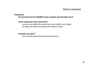 Outros	
  assuntos	
  
Importante:	
  
    As	
  5	
  primeiras	
  OT	
  de	
  LabMM4	
  serão	
  ocupadas	
  pela	
  disciplina	
  de	
  CI	
  
    	
  
    Como	
  compensar	
  estes	
  momentos?	
  
            	
  uma	
  ou	
  duas	
  tardes	
  de	
  quarta-­‐feira	
  com	
  sessões	
  mais	
  longas	
  
            	
  1h	
  depois	
  da	
  teórica	
  de	
  quarta-­‐feira	
  todas	
  as	
  aulas	
  
    	
  
    	
  
    Inscrição	
  nas	
  aulas	
  P	
  
            	
  turma	
  D	
  não	
  pode	
  funcionar	
  com	
  4/5	
  alunos!	
  




                                                                                                                10	
  
 