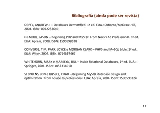 Bibliograﬁa	
  (ainda	
  pode	
  ser	
  revista)	
  
OPPEL,	
  ANDREW	
  J.	
  –	
  Databases	
  Demysfﬁed.	
  1ª	
  ed.	
  EUA.:	
  Osborne/McGraw-­‐Hill,	
  
2004.	
  ISBN:	
  0072253649	
  
	
  
GILMORE,	
  JASON	
  –	
  Beginning	
  PHP	
  and	
  MySQL:	
  From	
  Novice	
  to	
  Professional.	
  3ª	
  ed.	
  
EUA:	
  Apress,	
  2008.	
  ISBN:	
  1590598628	
  
	
  
CONVERSE,	
  TIM;	
  PARK,	
  JOYCE	
  e	
  MORGAN	
  CLARK	
  –	
  PHP5	
  and	
  MySQL	
  bible.	
  1ª	
  ed..	
  
EUA:	
  Wiley,	
  2004.	
  ISBN:	
  0764557467	
  
	
  
WHITEHORN,	
  MARK	
  e	
  MARKLYN,	
  BILL	
  –	
  Inside	
  Relafonal	
  Databases.	
  2ª	
  ed.	
  EUA.:	
  
Springer,	
  2001.	
  ISBN:	
  1852334010	
  
	
  
STEPHENS,	
  JON	
  e	
  RUSSEL,	
  CHAD	
  –	
  Beginning	
  MySQL	
  database	
  design	
  and	
  
opfmizafon	
  :	
  from	
  novice	
  to	
  professional.	
  EUA:	
  Apress,	
  2004.	
  ISBN:	
  1590593324	
  




                                                                                                                        11	
  
 