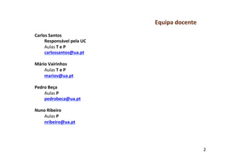 Equipa	
  docente	
  
Carlos	
  Santos	
  
     Responsável	
  pela	
  UC	
  
     Aulas	
  T	
  e	
  P	
  
     carlossantos@ua.pt	
  
	
  
Mário	
  Vairinhos	
  
     Aulas	
  T	
  e	
  P	
  
     mariov@ua.pt	
  
	
  
Pedro	
  Beça	
  
     Aulas	
  P	
  
     pedrobeca@ua.pt	
  
	
  
Nuno	
  Ribeiro	
  
     Aulas	
  P	
  
     nribeiro@ua.pt	
  	
  




                                                             2	
  
 