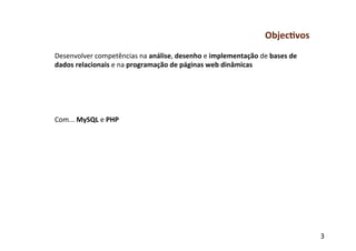 Objec-vos	
  
Desenvolver	
  competências	
  na	
  análise,	
  desenho	
  e	
  implementação	
  de	
  bases	
  de	
  
dados	
  relacionais	
  e	
  na	
  programação	
  de	
  páginas	
  web	
  dinâmicas	
  
	
  
	
  
	
  
	
  
	
  
Com...	
  MySQL	
  e	
  PHP	
  
	
  
	
  




                                                                                                          3	
  
 