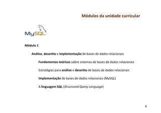 Módulos	
  da	
  unidade	
  curricular	
  
	
  
	
  
	
  
	
  
	
  
Módulo	
  1	
  
	
  
     Análise,	
  desenho	
  e	
  implementação	
  de	
  bases	
  de	
  dados	
  relacionais	
  
           	
  
           Fundamentos	
  teóricos	
  sobre	
  sistemas	
  de	
  bases	
  de	
  dados	
  relacionais	
  
           	
  
           Estratégias	
  para	
  análise	
  e	
  desenho	
  de	
  bases	
  de	
  dados	
  relacionais	
  
           	
  
           Implementação	
  de	
  bases	
  de	
  dados	
  relacionais	
  (MySQL)	
  
           	
  
           A	
  linguagem	
  SQL	
  (Structured	
  Query	
  Language)	
  
	
  
	
  
	
  

                                                                                                             4	
  
 