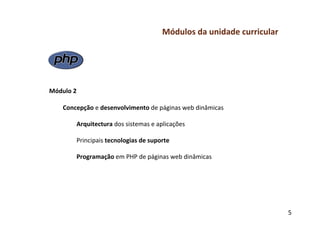 Módulos	
  da	
  unidade	
  curricular	
  
	
  
	
  
	
  
	
  
	
  
Módulo	
  2	
  
	
  
     Concepção	
  e	
  desenvolvimento	
  de	
  páginas	
  web	
  dinâmicas	
  
           	
  	
  
           	
  Arquitectura	
  dos	
  sistemas	
  e	
  aplicações	
  
               	
  
               Principais	
  tecnologias	
  de	
  suporte	
  
           	
  	
  
           	
  Programação	
  em	
  PHP	
  de	
  páginas	
  web	
  dinâmicas	
  
	
  
	
  
	
  



                                                                                                5	
  
 