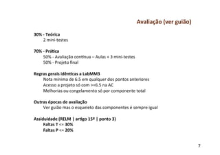 Avaliação	
  (ver	
  guião)	
  
30%	
  -­‐	
  Teórica	
  
       2	
  mini-­‐testes	
  
	
  
70%	
  -­‐	
  Prá-ca	
  
       50%	
  -­‐	
  Avaliação	
  conSnua	
  –	
  Aulas	
  +	
  3	
  mini-­‐testes	
  
       50%	
  -­‐	
  Projeto	
  ﬁnal	
  
	
  
Regras	
  gerais	
  idên-cas	
  a	
  LabMM3	
  
       Nota	
  mínima	
  de	
  6.5	
  em	
  qualquer	
  dos	
  pontos	
  anteriores	
  
       Acesso	
  a	
  projeto	
  só	
  com	
  >=6.5	
  na	
  AC	
  
       Melhorias	
  ou	
  congelamento	
  só	
  por	
  componente	
  total	
  
	
  
Outras	
  épocas	
  de	
  avaliação	
  
       Ver	
  guião	
  mas	
  o	
  esqueleto	
  das	
  componentes	
  é	
  sempre	
  igual	
  
	
  
Assiduidade	
  (RELM	
  |	
  ar-go	
  15º	
  |	
  ponto	
  3)	
  
       Faltas	
  T	
  <=	
  30%	
  
       Faltas	
  P	
  <=	
  20%	
  
	
  
	
  
                                                                                                               7	
  
 