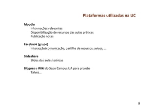 Plataformas	
  u-lizadas	
  na	
  UC	
  
Moodle	
  
     Informações	
  relevantes	
  
     Disponibilização	
  de	
  recursos	
  das	
  aulas	
  práfcas	
  
     Publicação	
  notas	
  
	
  
Facebook	
  (grupo)	
  
     Interacção/comunicação,	
  parflha	
  de	
  recursos,	
  avisos,	
  …	
  
	
  
Slideshare	
  
     Slides	
  das	
  aulas	
  teóricas	
  
	
  
Blogues	
  e	
  Wiki	
  do	
  Sapo	
  Campus	
  UA	
  para	
  projeto	
  
     Talvez...	
  




                                                                                                  9	
  
 