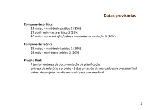 Datas	
  provisórias	
  
Componente	
  prá-ca:	
  
     13	
  março	
  -­‐	
  mini-­‐teste	
  prágco	
  1	
  (35%)	
  
     17	
  abril	
  -­‐	
  mini-­‐teste	
  prágco	
  2	
  (35%)	
  
     30	
  maio	
  -­‐	
  apresentação/defesa	
  momento	
  de	
  avaliação	
  3	
  (30%)	
  
     	
  
Componente	
  teórica:	
  
     19	
  março	
  -­‐	
  mini-­‐teste	
  teórico	
  1	
  (50%)	
  
     29	
  maio	
  -­‐	
  mini-­‐teste	
  teórico	
  2	
  (50%)	
  
	
  
Projeto	
  ﬁnal:	
  
     4	
  junho	
  -­‐	
  entrega	
  de	
  documentação	
  de	
  planiﬁcação	
  
     entrega	
  de	
  relatório	
  e	
  projeto	
  -­‐	
  2	
  dias	
  antes	
  do	
  dia	
  marcado	
  para	
  o	
  exame	
  ﬁnal	
  
     defesa	
  de	
  projeto	
  -­‐	
  no	
  dia	
  marcado	
  para	
  o	
  exame	
  ﬁnal	
  




                                                                                                                                         1
                                                                                                                                         0	
  
 