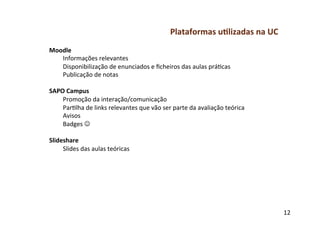 Plataformas	
  u-lizadas	
  na	
  UC	
  
Moodle	
  
     Informações	
  relevantes	
  
     Disponibilização	
  de	
  enunciados	
  e	
  ﬁcheiros	
  das	
  aulas	
  prágcas	
  
     Publicação	
  de	
  notas	
  
	
  
SAPO	
  Campus	
  
     Promoção	
  da	
  interação/comunicação	
  
     Parglha	
  de	
  links	
  relevantes	
  que	
  vão	
  ser	
  parte	
  da	
  avaliação	
  teórica	
  
     Avisos	
  
     Badges	
  J	
  
	
  
Slideshare	
  
     Slides	
  das	
  aulas	
  teóricas	
  




                                                                                                            12	
  
 
