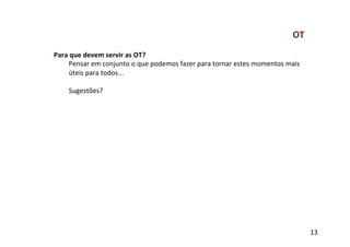 OT	
  
Para	
  que	
  devem	
  servir	
  as	
  OT?	
  
      Pensar	
  em	
  conjunto	
  o	
  que	
  podemos	
  fazer	
  para	
  tornar	
  estes	
  momentos	
  mais	
  
      úteis	
  para	
  todos...	
  
      	
  
      Sugestões?	
  




                                                                                                                     13	
  
 
