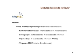 Módulos	
  da	
  unidade	
  curricular	
  
	
  
	
  
	
  
	
  
	
  
Módulo	
  1	
  
	
  
     Análise,	
  desenho	
  e	
  implementação	
  de	
  bases	
  de	
  dados	
  relacionais	
  
           	
  
           Fundamentos	
  teóricos	
  sobre	
  sistemas	
  de	
  bases	
  de	
  dados	
  relacionais	
  
           	
  
           Estratégias	
  para	
  análise	
  e	
  desenho	
  de	
  bases	
  de	
  dados	
  relacionais	
  
           	
  
           Implementação	
  de	
  bases	
  de	
  dados	
  relacionais	
  (MySQL)	
  
           	
  
           A	
  linguagem	
  SQL	
  (Structured	
  Query	
  Language)	
  
	
  
	
  
	
  

                                                                                                             4	
  
 