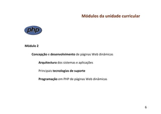 Módulos	
  da	
  unidade	
  curricular	
  
	
  
	
  
	
  
	
  
	
  
Módulo	
  2	
  
	
  
     Concepção	
  e	
  desenvolvimento	
  de	
  páginas	
  Web	
  dinâmicas	
  
           	
  	
  
           	
  Arquitectura	
  dos	
  sistemas	
  e	
  aplicações	
  
               	
  
               Principais	
  tecnologias	
  de	
  suporte	
  
           	
  	
  
           	
  Programação	
  em	
  PHP	
  de	
  páginas	
  Web	
  dinâmicas	
  
	
  
	
  
	
  



                                                                                                6	
  
 