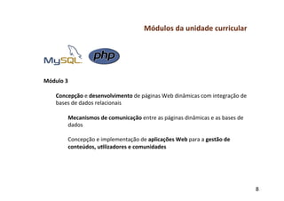 Módulos	
  da	
  unidade	
  curricular	
  
	
  
	
  
	
  
	
  
	
  
Módulo	
  3	
  
	
  
     Concepção	
  e	
  desenvolvimento	
  de	
  páginas	
  Web	
  dinâmicas	
  com	
  integração	
  de	
  
     bases	
  de	
  dados	
  relacionais	
  
           	
  
           Mecanismos	
  de	
  comunicação	
  entre	
  as	
  páginas	
  dinâmicas	
  e	
  as	
  bases	
  de	
  
           dados	
  
           	
  
           Concepção	
  e	
  implementação	
  de	
  aplicações	
  Web	
  para	
  a	
  gestão	
  de	
  
           conteúdos,	
  u-lizadores	
  e	
  comunidades	
  
	
  
	
  
	
  


                                                                                                                  8	
  
 
